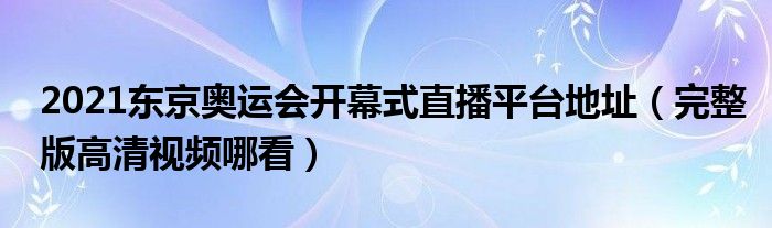 2021东京奥运会开幕式直播平台地址(完整版高清视频哪看)
