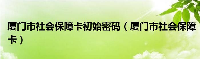 厦门市社会保障卡初始密码(厦门市社会保障卡)