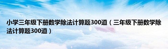 小学三年级下册数学除法计算题300道(三年级下册数学除法计算题300道)