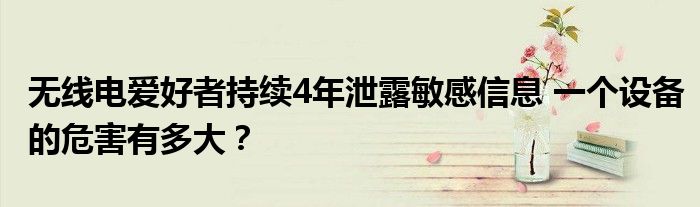无线电爱好者持续4年泄露敏感信息 一个设备的危害有多大?