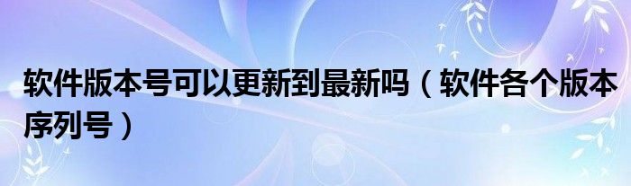 软件版本号可以更新到最新吗(软件各个版本序列号)