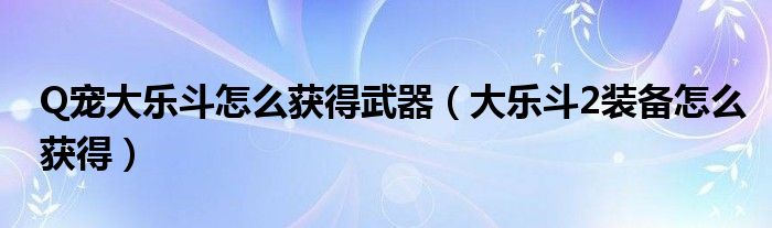 Q宠大乐斗怎么获得武器(大乐斗2装备怎么获得)