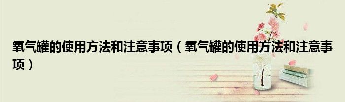 氧气罐的使用方法和注意事项(氧气罐的使用方法和注意事项)