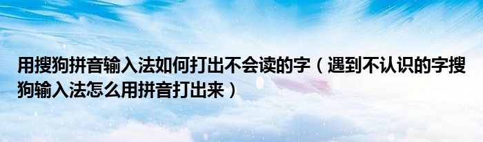 用搜狗拼音输入法如何打出不会读的字(遇到不认识的字搜狗输入法怎么用拼音打出来)