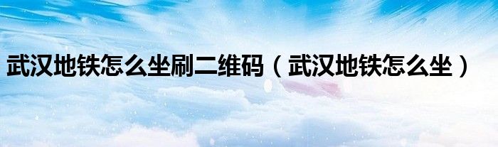武汉地铁怎么坐刷二维码(武汉地铁怎么坐)