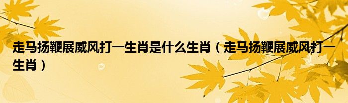走马扬鞭展威风打一生肖是什么生肖(走马扬鞭展威风打一生肖)