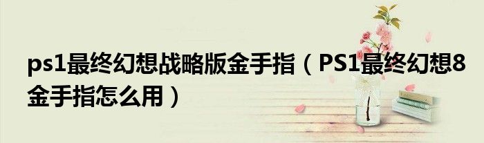 ps1最终幻想战略版金手指(PS1最终幻想8金手指怎么用)