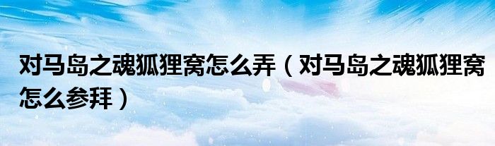 对马岛之魂狐狸窝怎么弄(对马岛之魂狐狸窝怎么参拜)