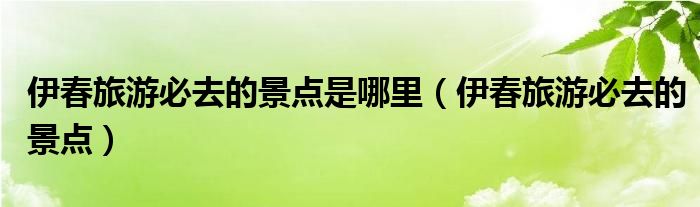 伊春旅游必去的景点是哪里(伊春旅游必去的景点)