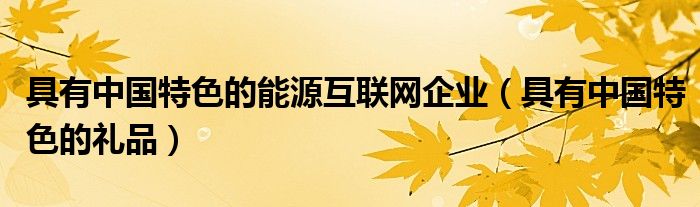 具有中国特色的能源互联网企业(具有中国特色的礼品)