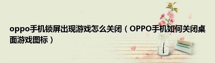 oppo手机锁屏出现游戏怎么关闭(OPPO手机如何关闭桌面游戏图标)