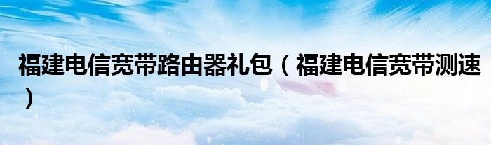 福建电信宽带路由器礼包（福建电信宽带测速）