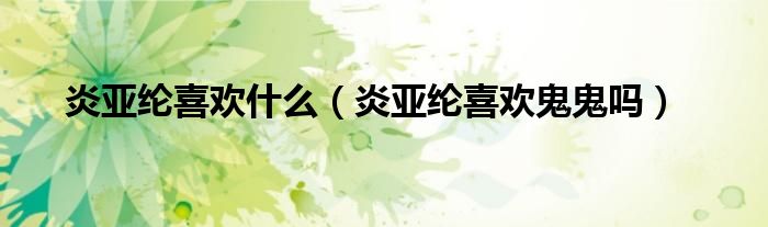 炎亚纶喜欢什么(炎亚纶喜欢鬼鬼吗)
