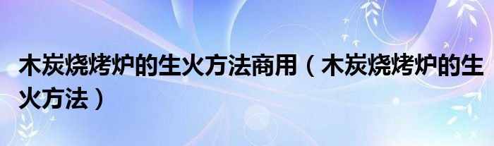 木炭烧烤炉的生火方法商用(木炭烧烤炉的生火方法)