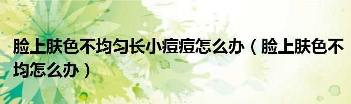 脸上肤色不均匀长小痘痘怎么办(脸上肤色不均怎么办)