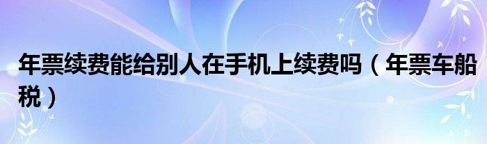 年票续费能给别人在手机上续费吗(年票车船税)