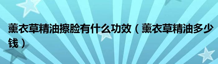 薰衣草精油擦脸有什么功效(薰衣草精油多少钱)