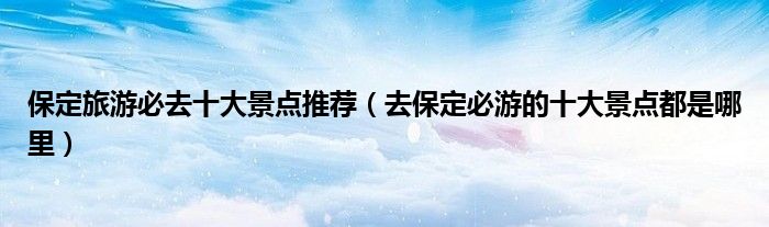 保定旅游必去十大景点推荐(去保定必游的十大景点都是哪里)