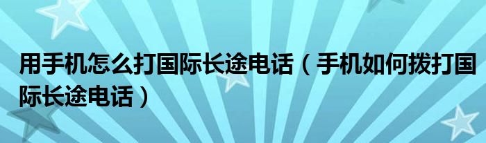 用手机怎么打国际长途电话(手机如何拨打国际长途电话)