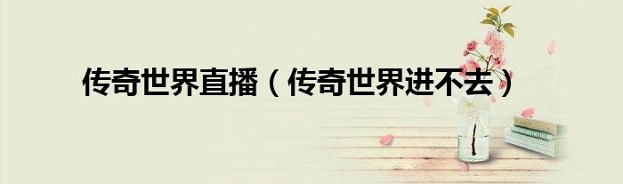 传奇世界直播(传奇世界进不去)