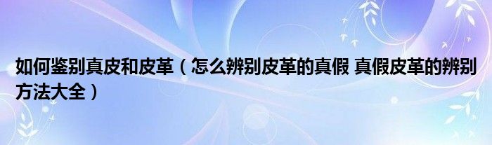 如何鉴别真皮和皮革(怎么辨别皮革的真假 真假皮革的辨别方法大全)
