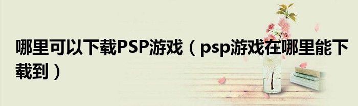 哪里可以下载PSP游戏(psp游戏在哪里能下载到)