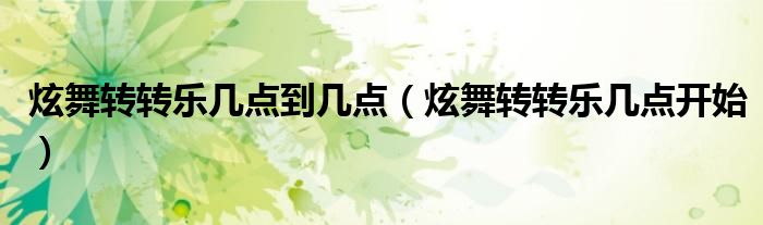 炫舞转转乐几点到几点(炫舞转转乐几点开始)