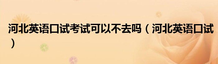 河北英语口试考试可以不去吗(河北英语口试)