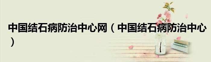 中国结石病防治中心网(中国结石病防治中心)