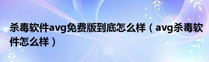 杀毒软件avg免费版到底怎么样(avg杀毒软件怎么样)