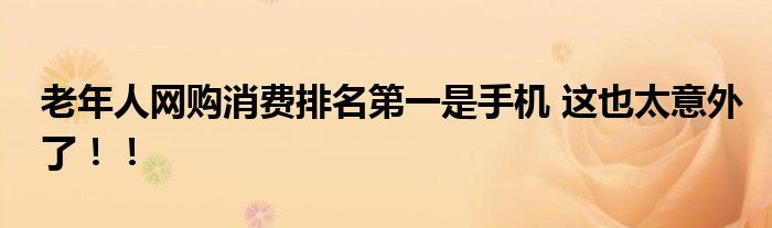 老年人网购消费排名第一是手机 这也太意外了!!