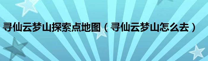 寻仙云梦山探索点地图(寻仙云梦山怎么去)