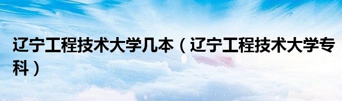 辽宁工程技术大学几本(辽宁工程技术大学专科)
