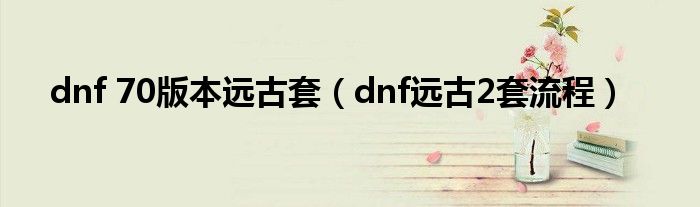 dnf 70版本远古套(dnf远古2套流程)