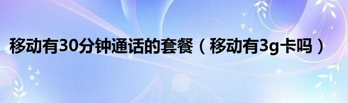移动有30分钟通话的套餐(移动有3g卡吗)