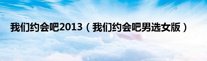 我们约会吧2013(我们约会吧男选女版)