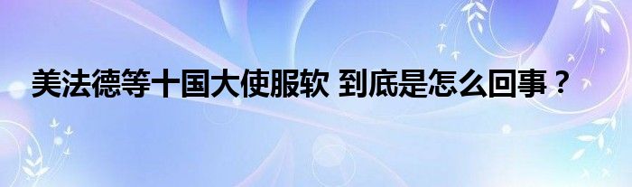 美法德等十国大使服软 到底是怎么回事？