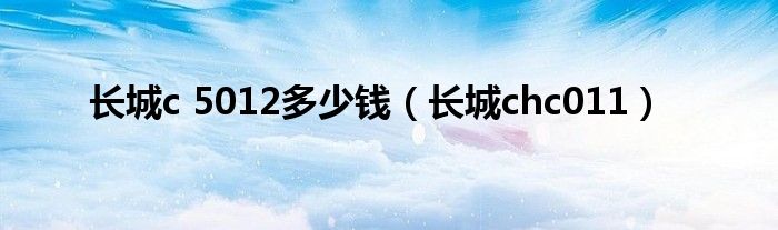 长城c 5012多少钱(长城chc011)