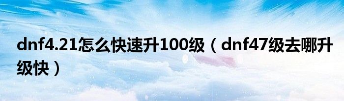 dnf4.21怎么快速升100级(dnf47级去哪升级快)