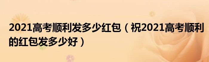 2021高考顺利发多少红包(祝2021高考顺利的红包发多少好)