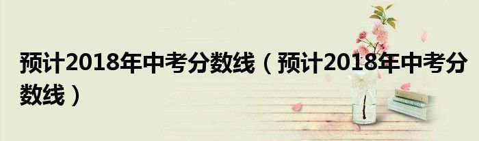 预计2018年中考分数线(预计2018年中考分数线)