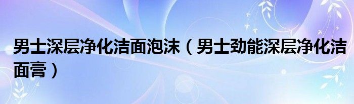 男士深层净化洁面泡沫(男士劲能深层净化洁面膏)
