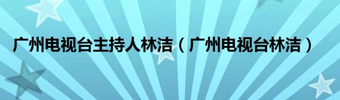 广州电视台主持人林洁(广州电视台林洁)