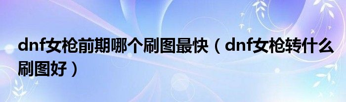 dnf女枪前期哪个刷图最快(dnf女枪转什么刷图好)