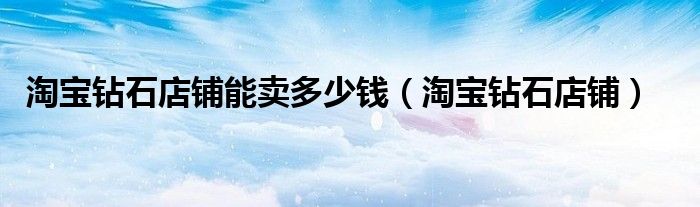 淘宝钻石店铺能卖多少钱(淘宝钻石店铺)