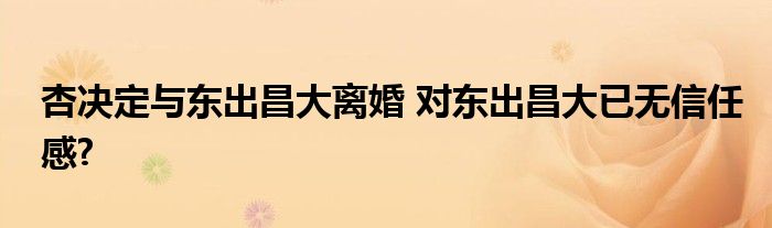 杏决定与东出昌大离婚 对东出昌大已无信任感?