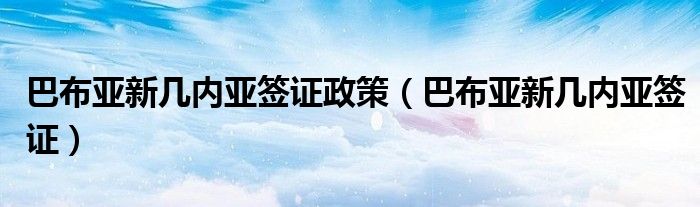 巴布亚新几内亚签证政策(巴布亚新几内亚签证)