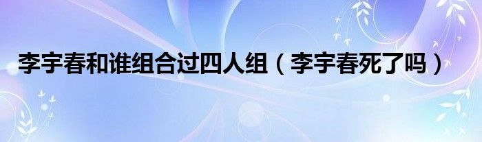 李宇春和谁组合过四人组(李宇春死了吗)