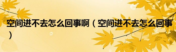 空间进不去怎么回事啊(空间进不去怎么回事)