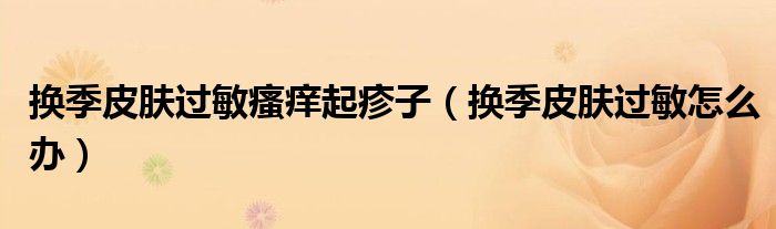 换季皮肤过敏瘙痒起疹子(换季皮肤过敏怎么办)